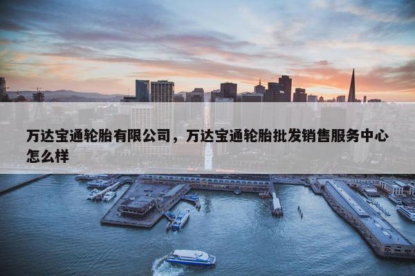 万达宝通轮胎有限公司，万达宝通轮胎批发销售服务中心怎么样