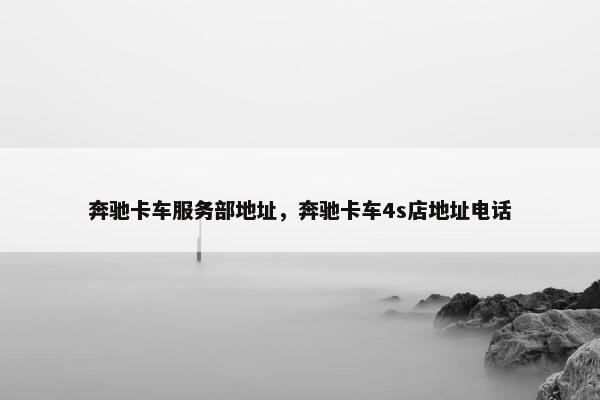 奔驰卡车服务部地址，奔驰卡车4s店地址电话