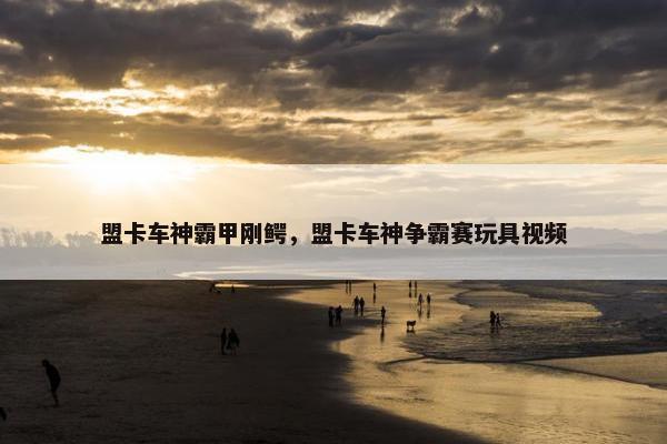 盟卡车神霸甲刚鳄，盟卡车神争霸赛玩具视频