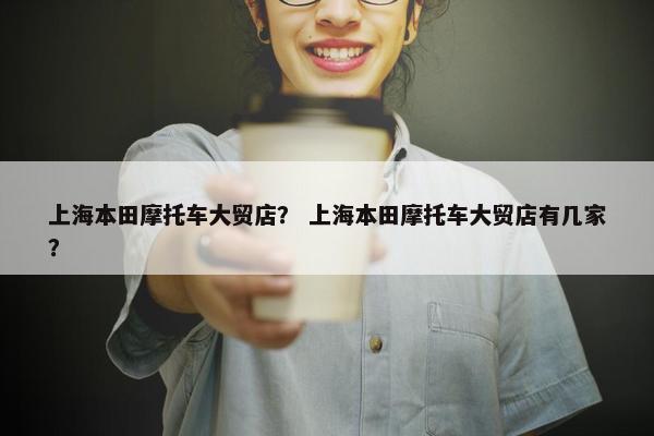 上海本田摩托车大贸店？ 上海本田摩托车大贸店有几家？