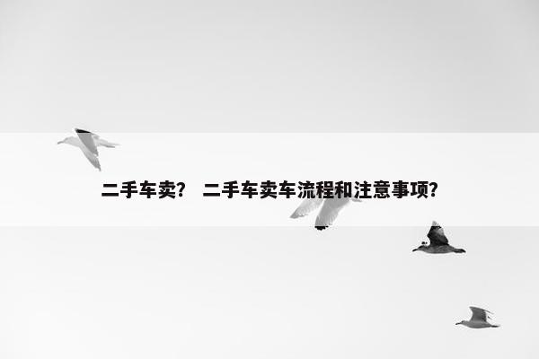 二手车卖？ 二手车卖车流程和注意事项？
