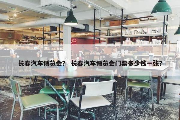 长春汽车博览会？ 长春汽车博览会门票多少钱一张？