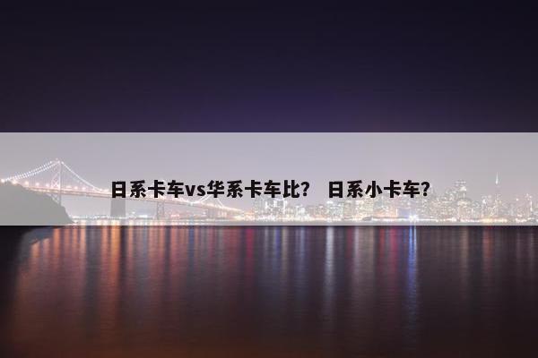 日系卡车vs华系卡车比？ 日系小卡车？
