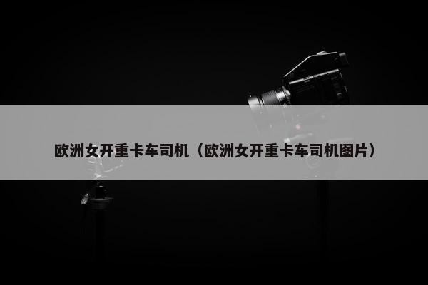 欧洲女开重卡车司机（欧洲女开重卡车司机图片）