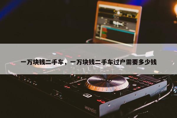 一万块钱二手车，一万块钱二手车过户需要多少钱
