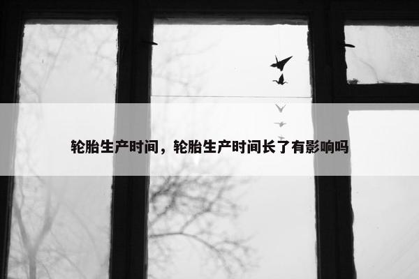 轮胎生产时间，轮胎生产时间长了有影响吗
