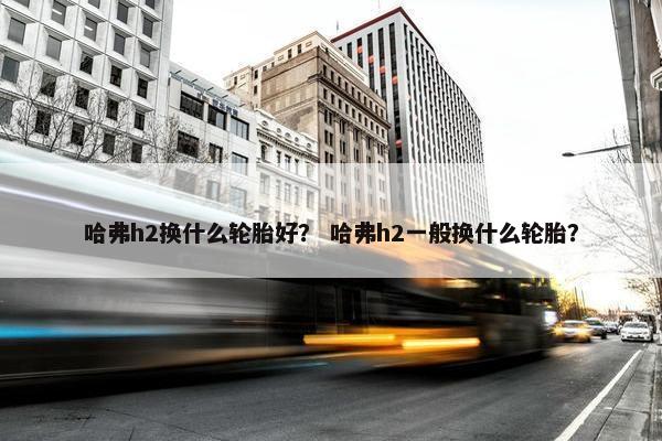 哈弗h2换什么轮胎好？ 哈弗h2一般换什么轮胎？