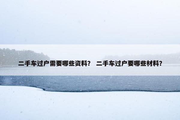 二手车过户需要哪些资料？ 二手车过户要哪些材料？