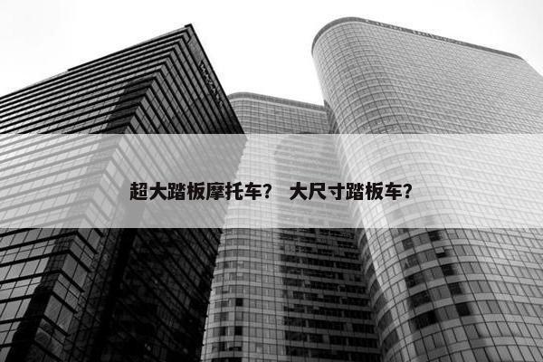 超大踏板摩托车？ 大尺寸踏板车？