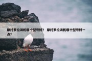 摩托罗拉讲机哪个型号好？ 摩托罗拉讲机哪个型号好一点？