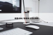 误造卡车，误造车子怎么保存