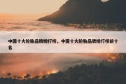 中国十大轮胎品牌排行榜，中国十大轮胎品牌排行榜前十名