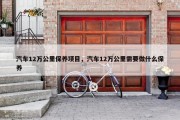 汽车12万公里保养项目，汽车12万公里需要做什么保养