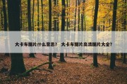 大卡车图片什么意思？ 大卡车图片高清图片大全？