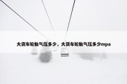 大货车轮胎气压多少，大货车轮胎气压多少mpa