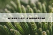 换下来轮胎怎么处理，换下的轮胎要拿回来吗