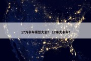 17万卡车模型大全？ 17米大卡车？