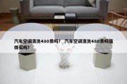 汽车空调清洗480贵吗？ 汽车空调清洗480贵吗值得买吗？