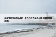 未来飞行汽车怎么画？ 会飞行的汽车怎么画儿童简笔画未来？