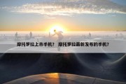 摩托罗拉上市手机？ 摩托罗拉最新发布的手机？