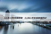 人人车二手车交易市场？ 人人车二手车交易市场平台？
