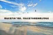 邢台红星汽车厂现状，河北红星汽车制造有限公司电话