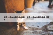 青岛二手车交易市场在哪？ 青岛二手车交易市场哪个好？