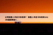 公司销售二手皮卡车税率？ 销售二手皮卡车税率2023年最新规定？