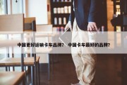 中国更好运输卡车品牌？ 中国卡车最好的品牌？
