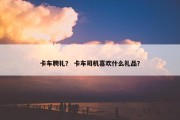 卡车聘礼？ 卡车司机喜欢什么礼品？