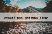 汽车轮胎四个一起换吗？ 汽车四个轮胎换一下多少钱？