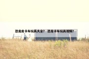 恐龙皮卡车玩具大全？ 恐龙卡车玩具视频？