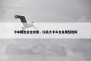 卡车模型放金条里，玩具大卡车金属模型视频
