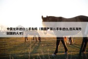 中国允许进口二手车吗（我国严禁二手车进口,但从海外回国的人才）