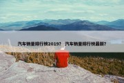汽车销量排行榜2019？ 汽车销量排行榜最新？