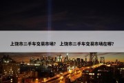 上饶市二手车交易市场？ 上饶市二手车交易市场在哪？