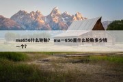 ma656什么轮胎？ ma一656是什么轮胎多少钱一个？