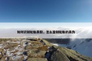 如何识别轮胎真假，怎么鉴别轮胎的真伪