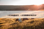 二手车销售技巧？ 二手车销售技巧和方法？