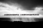 三轮摩托车科目四考试（三轮摩托车科目四考试时间）