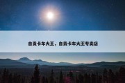 自贡卡车大王，自贡卡车大王专卖店