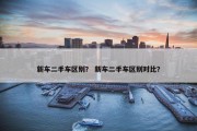 新车二手车区别？ 新车二手车区别对比？
