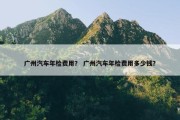 广州汽车年检费用？ 广州汽车年检费用多少钱？