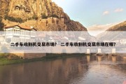 二手车收割机交易市场？ 二手车收割机交易市场在哪？