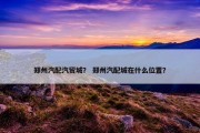 郑州汽配汽贸城？ 郑州汽配城在什么位置？
