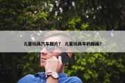 儿童玩具汽车图片？ 儿童玩具车的图画？