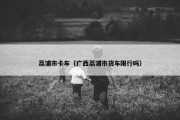 荔浦市卡车（广西荔浦市货车限行吗）