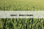 轮胎氧化？ 轮胎氧化了还能用吗？