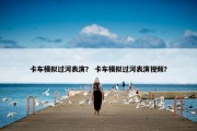 卡车模拟过河表演？ 卡车模拟过河表演视频？