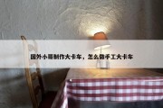 国外小哥制作大卡车，怎么做手工大卡车